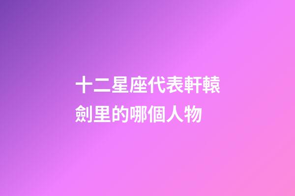 十二星座代表軒轅劍里的哪個人物-第1張-星座運勢-玄機派
