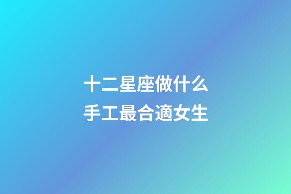 十二星座做什么手工最合適女生-第1張-星座運(yùn)勢(shì)-玄機(jī)派