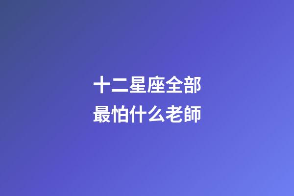 十二星座全部最怕什么老師-第1張-星座運勢-玄機派