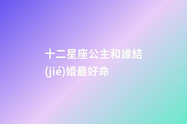 十二星座公主和誰結(jié)婚最好命-第1張-星座運(yùn)勢(shì)-玄機(jī)派