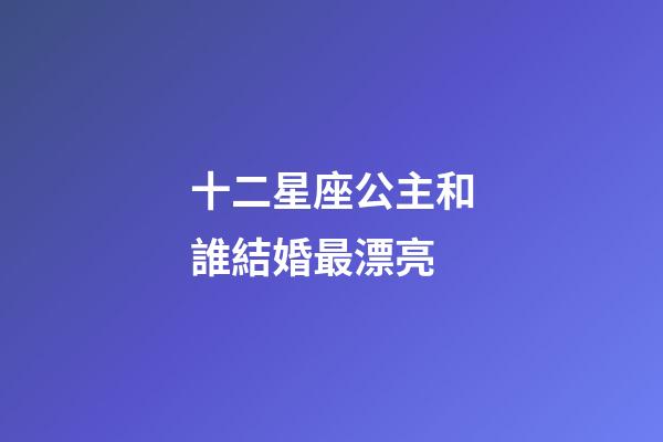 十二星座公主和誰結婚最漂亮-第1張-星座運勢-玄機派