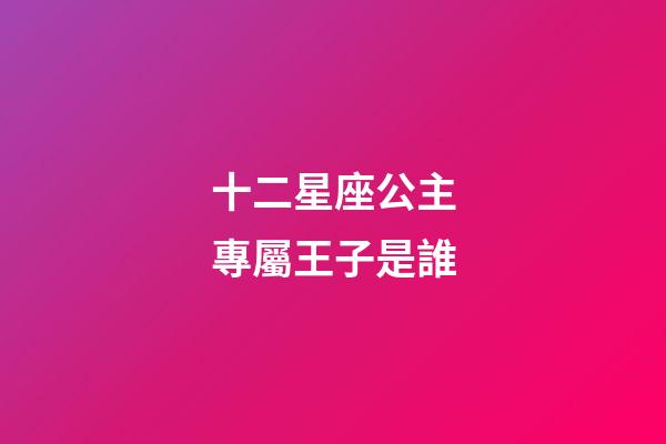 十二星座公主專屬王子是誰-第1張-星座運勢-玄機派