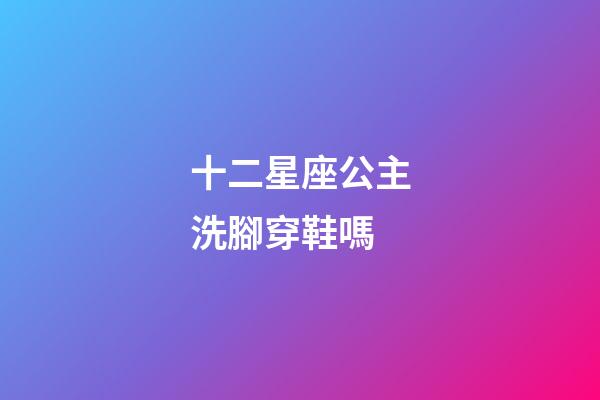 十二星座公主洗腳穿鞋嗎