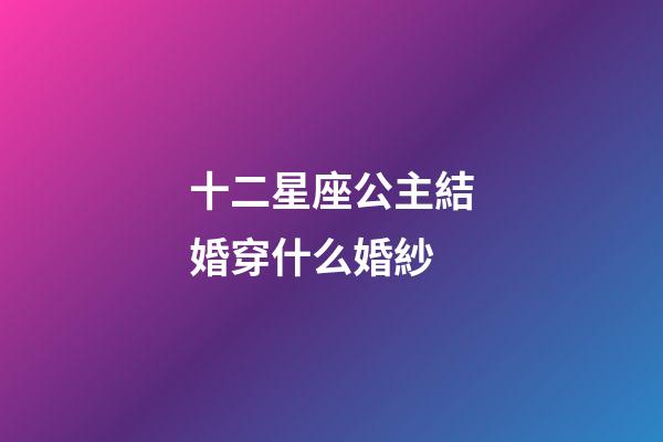 十二星座公主結婚穿什么婚紗-第1張-星座運勢-玄機派