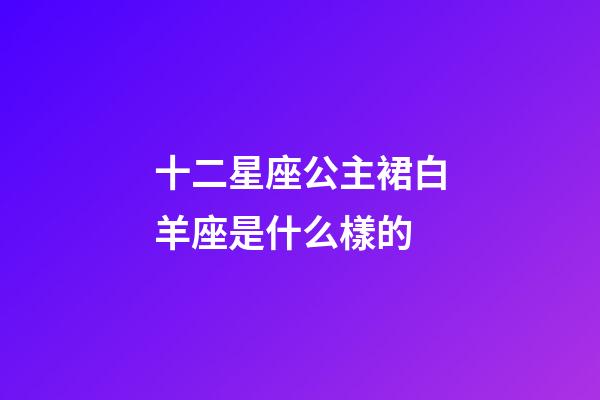 十二星座公主裙白羊座是什么樣的-第1張-星座運勢-玄機派