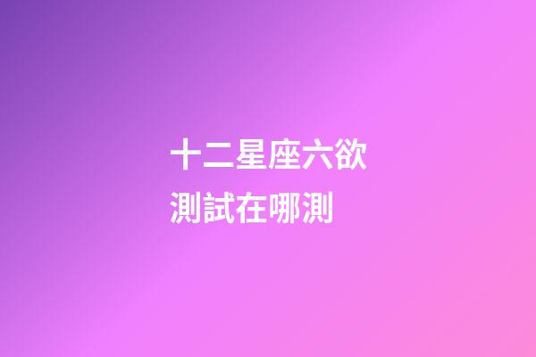 十二星座六欲測試在哪測-第1張-星座運勢-玄機派