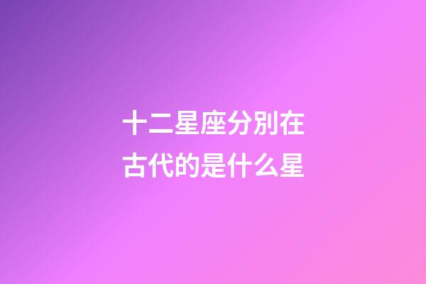 十二星座分別在古代的是什么星-第1張-星座運勢-玄機派