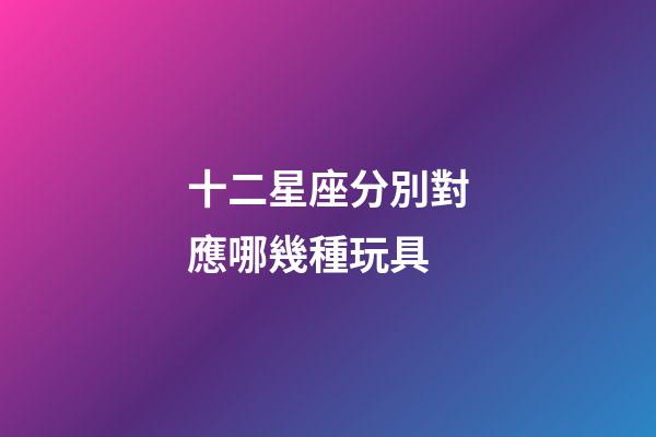 十二星座分別對應哪幾種玩具-第1張-星座運勢-玄機派