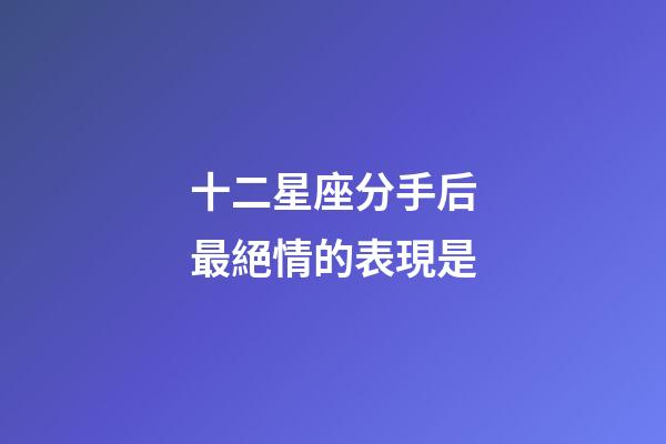 十二星座分手后最絕情的表現是-第1張-星座運勢-玄機派