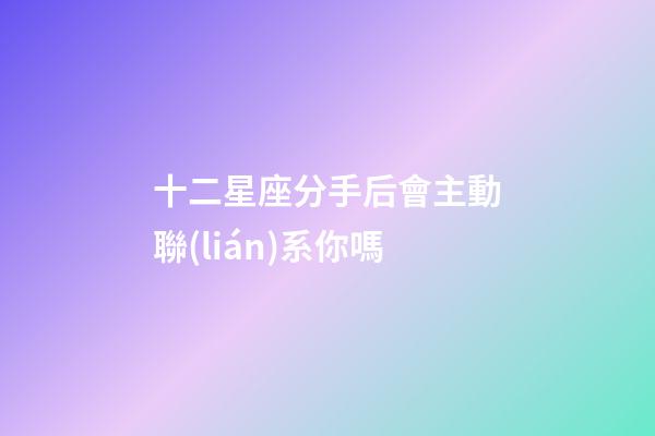 十二星座分手后會主動聯(lián)系你嗎-第1張-星座運勢-玄機派