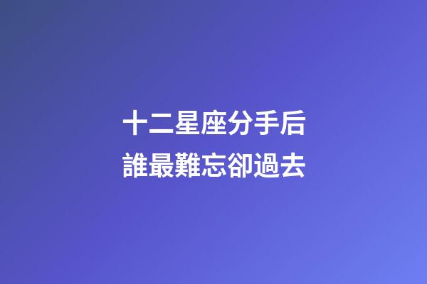 十二星座分手后誰最難忘卻過去-第1張-星座運勢-玄機派