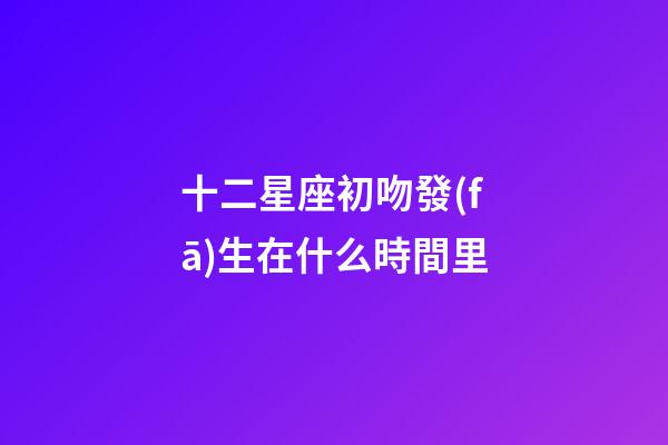 十二星座初吻發(fā)生在什么時間里-第1張-星座運勢-玄機派
