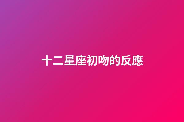 十二星座初吻的反應-第1張-星座運勢-玄機派