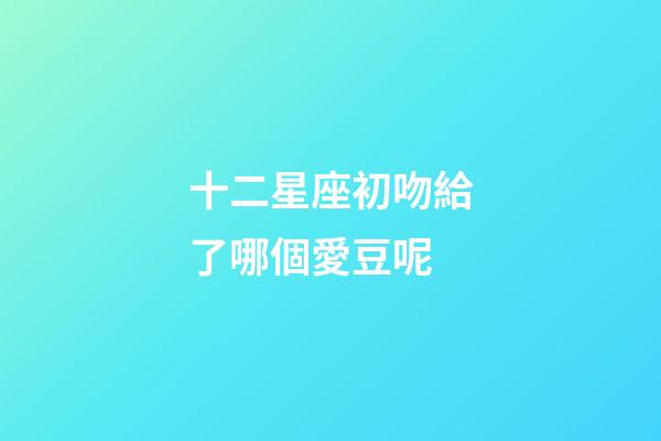 十二星座初吻給了哪個愛豆呢-第1張-星座運勢-玄機派