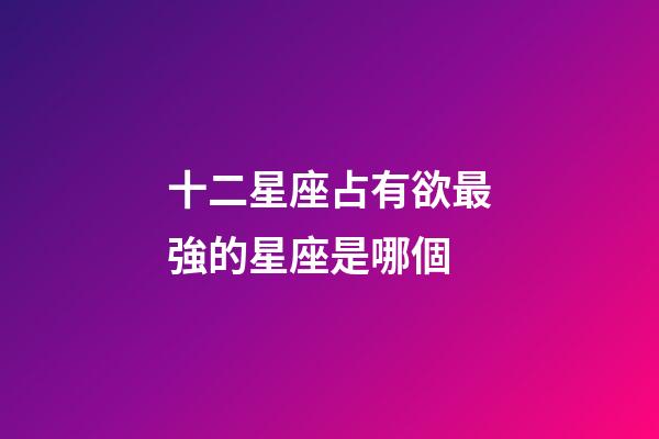 十二星座占有欲最強的星座是哪個-第1張-星座運勢-玄機派