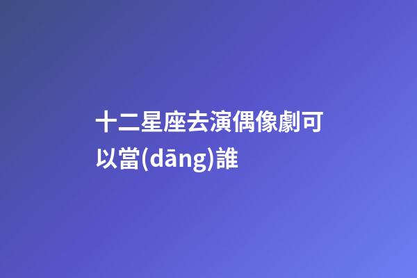 十二星座去演偶像劇可以當(dāng)誰-第1張-星座運勢-玄機派
