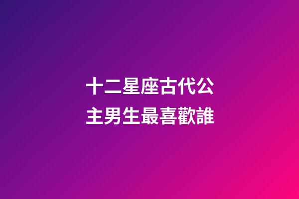 十二星座古代公主男生最喜歡誰-第1張-星座運(yùn)勢-玄機(jī)派