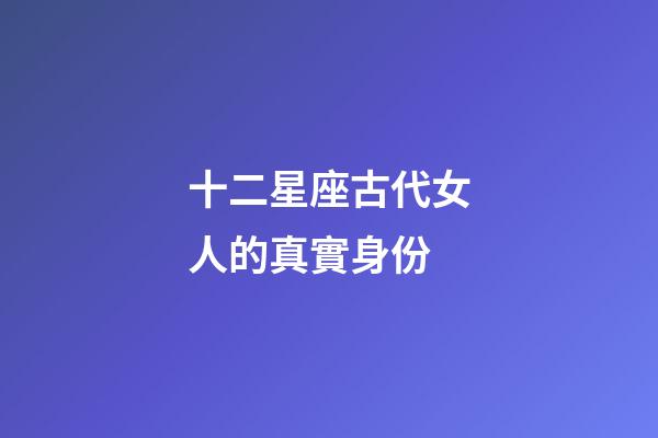 十二星座古代女人的真實身份-第1張-星座運勢-玄機派
