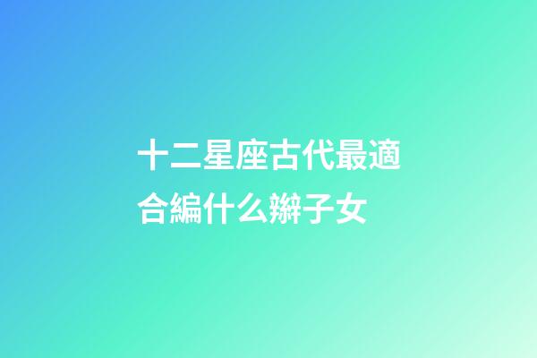 十二星座古代最適合編什么辮子女-第1張-星座運(yùn)勢(shì)-玄機(jī)派