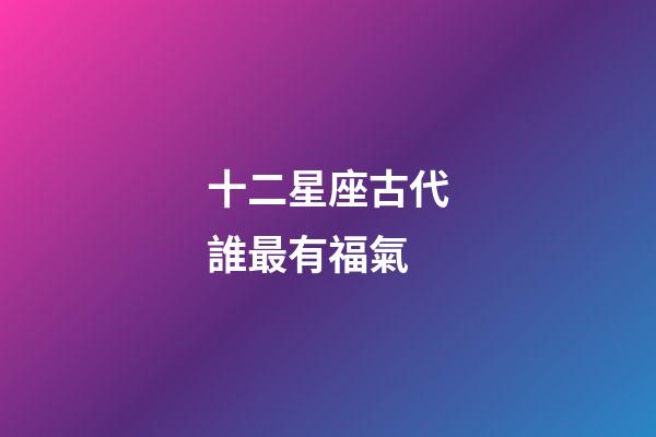 十二星座古代誰最有福氣-第1張-星座運勢-玄機派