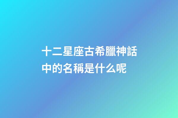 十二星座古希臘神話中的名稱是什么呢-第1張-星座運勢-玄機派