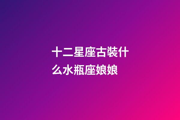 十二星座古裝什么水瓶座娘娘