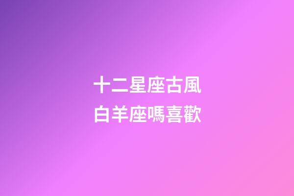 十二星座古風白羊座嗎喜歡-第1張-星座運勢-玄機派