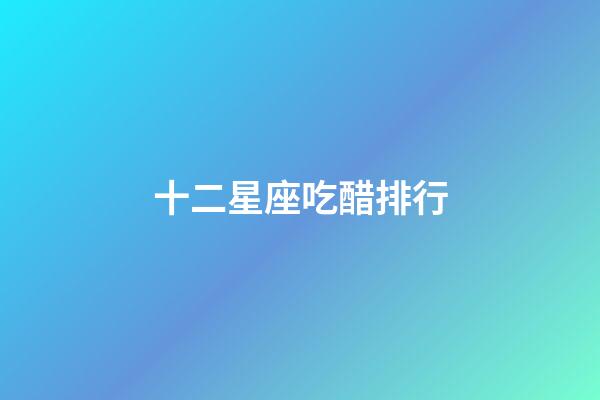 十二星座吃醋排行-第1張-星座運勢-玄機派