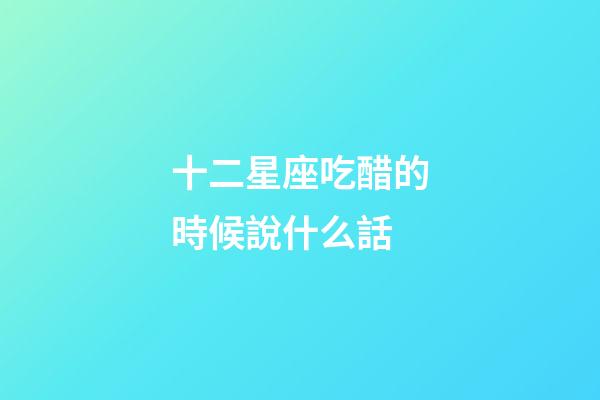 十二星座吃醋的時候說什么話-第1張-星座運勢-玄機派