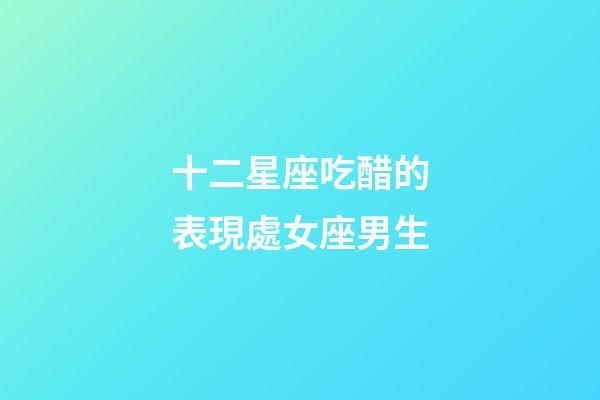 十二星座吃醋的表現處女座男生-第1張-星座運勢-玄機派