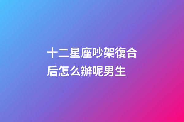 十二星座吵架復合后怎么辦呢男生-第1張-星座運勢-玄機派