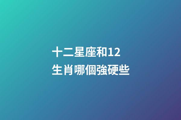 十二星座和12生肖哪個強硬些-第1張-星座運勢-玄機派