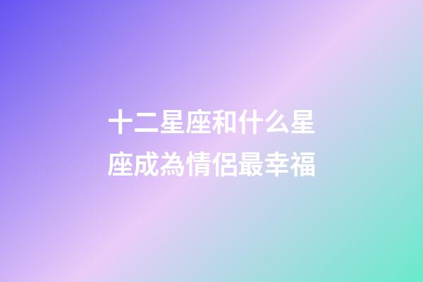 十二星座和什么星座成為情侶最幸福-第1張-星座運勢-玄機派