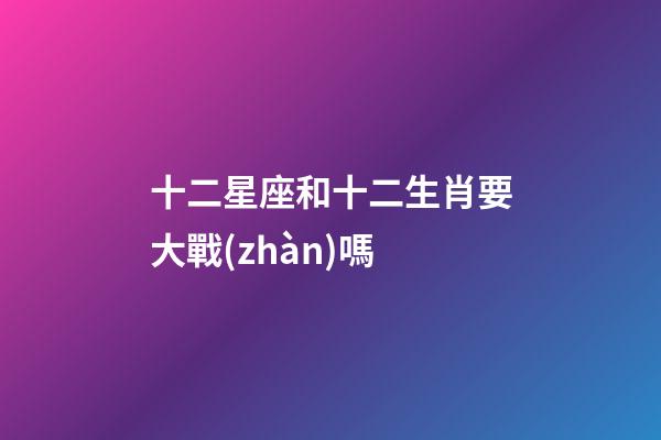 十二星座和十二生肖要大戰(zhàn)嗎-第1張-星座運勢-玄機派