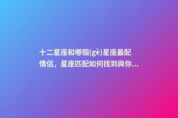 十二星座和哪個(gè)星座最配情侶，星座匹配如何找到與你最匹配的星座戀人-第1張-觀點(diǎn)-玄機(jī)派