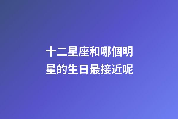 十二星座和哪個明星的生日最接近呢-第1張-星座運勢-玄機派