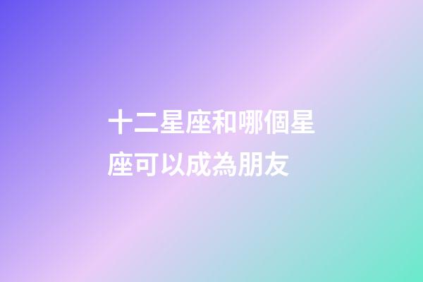 十二星座和哪個星座可以成為朋友-第1張-星座運(yùn)勢-玄機(jī)派