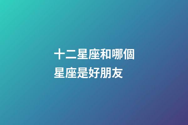 十二星座和哪個星座是好朋友-第1張-星座運勢-玄機派