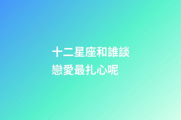 十二星座和誰談戀愛最扎心呢-第1張-星座運勢-玄機派