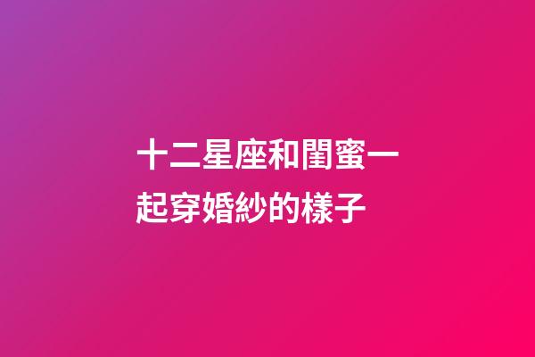 十二星座和閨蜜一起穿婚紗的樣子-第1張-星座運勢-玄機派
