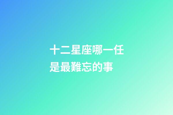 十二星座哪一任是最難忘的事-第1張-星座運勢-玄機派