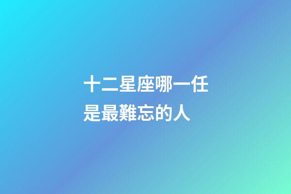 十二星座哪一任是最難忘的人-第1張-星座運勢-玄機派