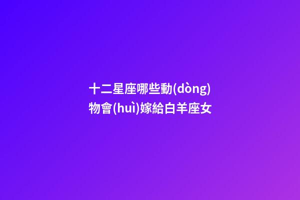 十二星座哪些動(dòng)物會(huì)嫁給白羊座女-第1張-星座運(yùn)勢-玄機(jī)派