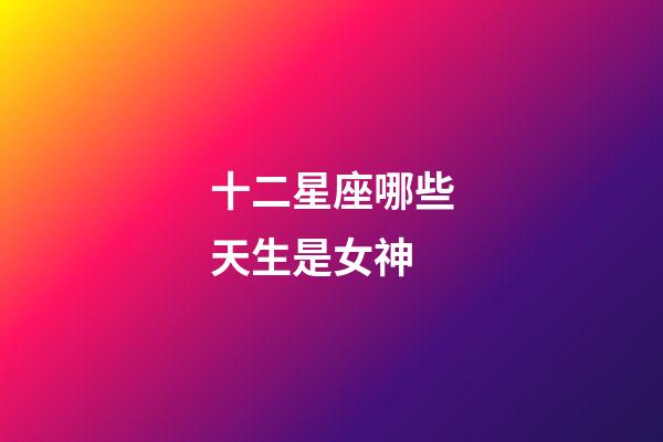 十二星座哪些天生是女神-第1張-星座運勢-玄機派