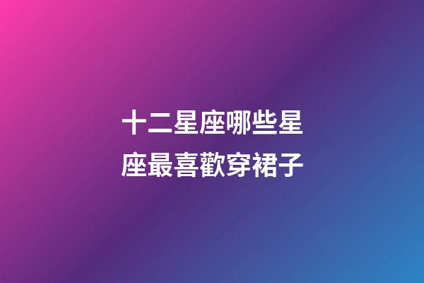 十二星座哪些星座最喜歡穿裙子-第1張-星座運勢-玄機派