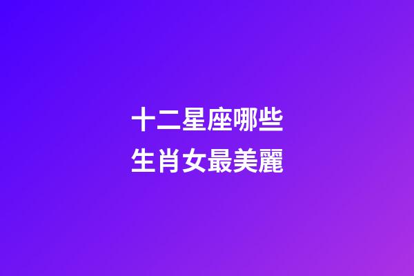 十二星座哪些生肖女最美麗-第1張-星座運勢-玄機派