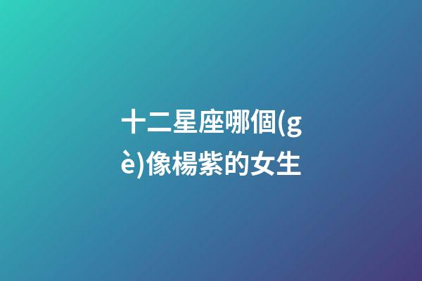 十二星座哪個(gè)像楊紫的女生-第1張-星座運(yùn)勢(shì)-玄機(jī)派
