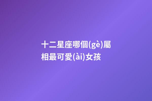 十二星座哪個(gè)屬相最可愛(ài)女孩-第1張-星座運(yùn)勢(shì)-玄機(jī)派