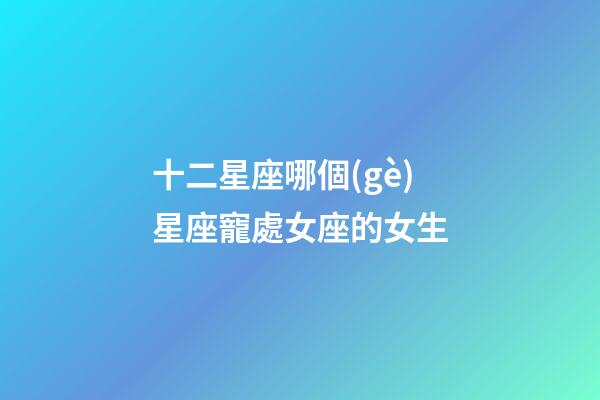 十二星座哪個(gè)星座寵處女座的女生-第1張-星座運(yùn)勢(shì)-玄機(jī)派