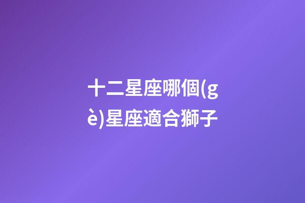 十二星座哪個(gè)星座適合獅子-第1張-星座運(yùn)勢-玄機(jī)派